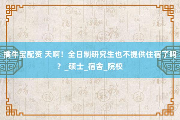 擒牛宝配资 天啊！全日制研究生也不提供住宿了吗？_硕士_宿舍_院校