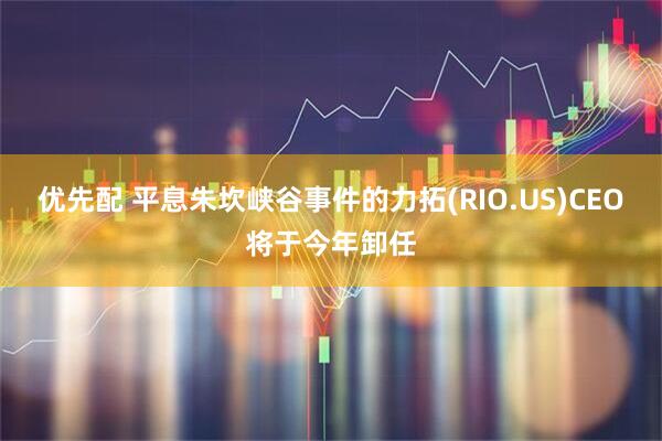 优先配 平息朱坎峡谷事件的力拓(RIO.US)CEO将于今年卸任