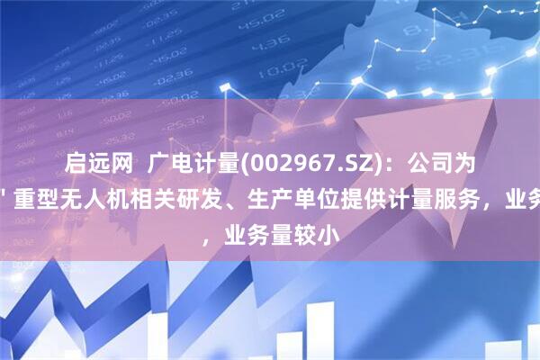 启远网  广电计量(002967.SZ)：公司为＂九天＂重型无人机相关研发、生产单位提供计量服务，业务量较小