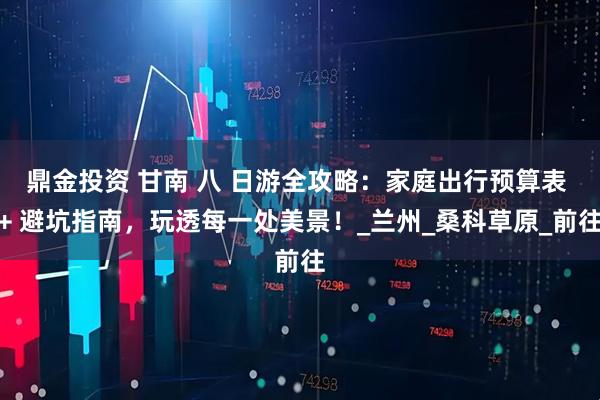 鼎金投资 甘南 八 日游全攻略：家庭出行预算表 + 避坑指南，玩透每一处美景！_兰州_桑科草原_前往