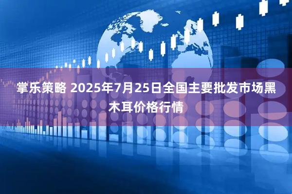 掌乐策略 2025年7月25日全国主要批发市场黑木耳价格行情
