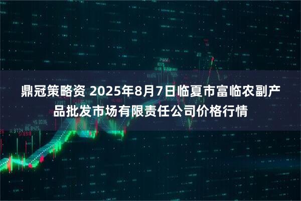鼎冠策略资 2025年8月7日临夏市富临农副产品批发市场有限责任公司价格行情