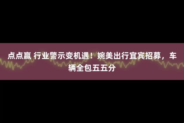 点点赢 行业警示变机遇！婉美出行宜宾招募，车辆全包五五分