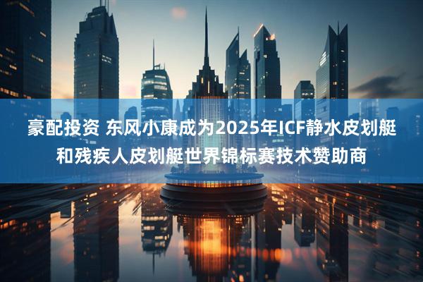 豪配投资 东风小康成为2025年ICF静水皮划艇和残疾人皮划艇世界锦标赛技术赞助商