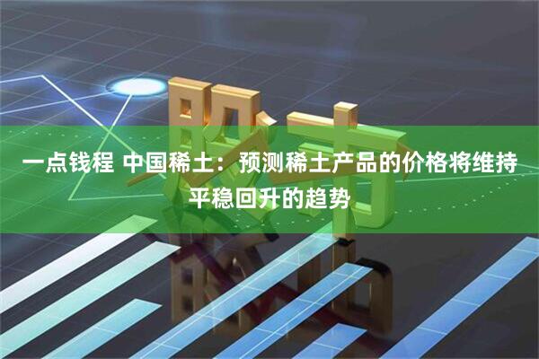 一点钱程 中国稀土：预测稀土产品的价格将维持平稳回升的趋势