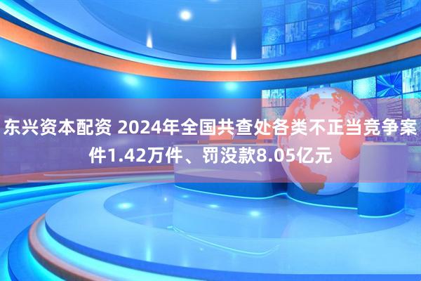东兴资本配资 2024年全国共查处各类不正当竞争案件1.42万件、罚没款8.05亿元