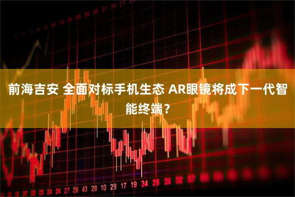 前海吉安 全面对标手机生态 AR眼镜将成下一代智能终端？