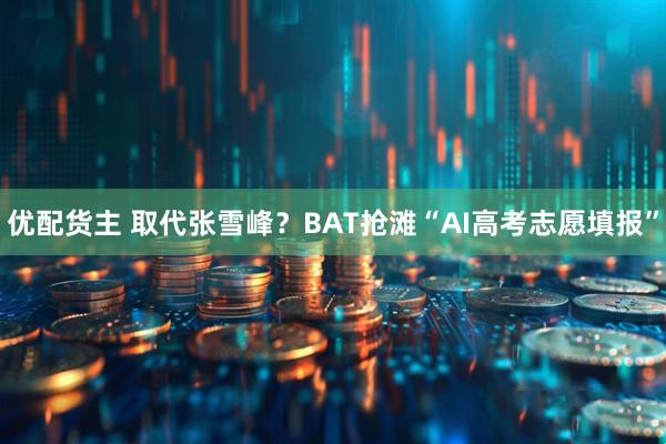 优配货主 取代张雪峰？BAT抢滩“AI高考志愿填报”