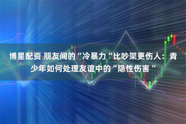 博星配资 朋友间的“冷暴力“比吵架更伤人：青少年如何处理友谊中的“隐性伤害“