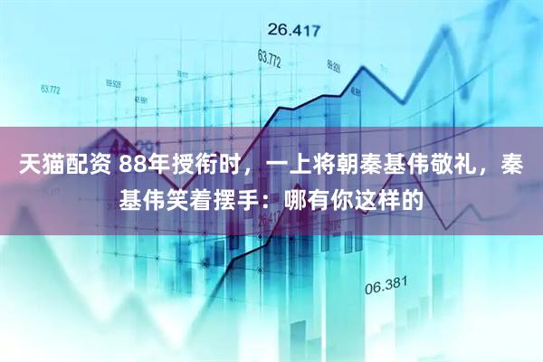 天猫配资 88年授衔时，一上将朝秦基伟敬礼，秦基伟笑着摆手：哪有你这样的