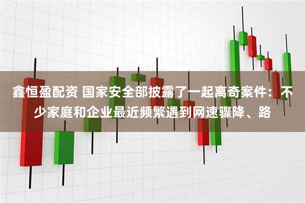 鑫恒盈配资 国家安全部披露了一起离奇案件：不少家庭和企业最近频繁遇到网速骤降、路